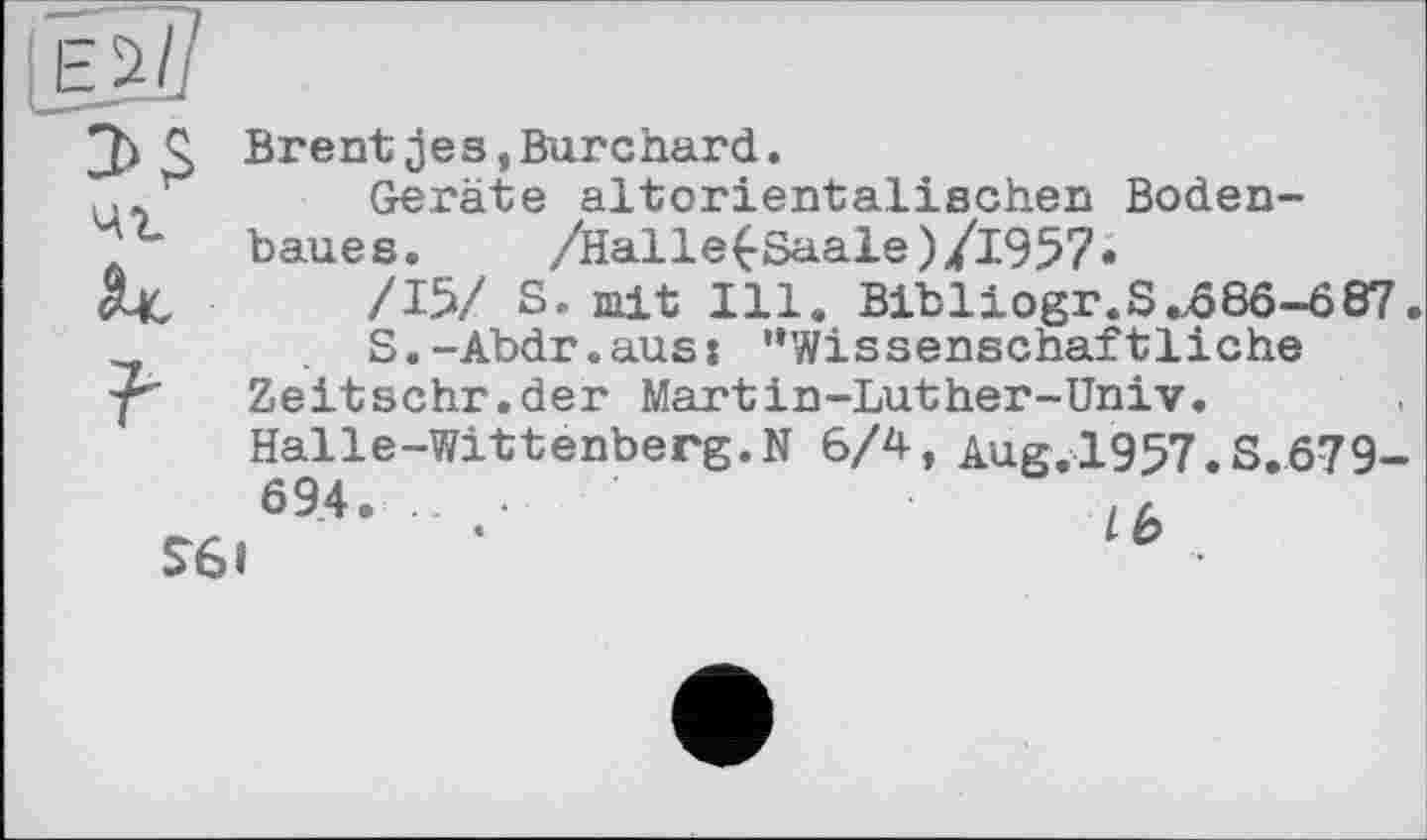 ﻿чг
Q Brentjes,Burchard.
Geräte altorientalischen Bodenbaues. /Halle£Saale)/1957*
/15/ S. mit Ill. Bibliogr.S „566-687.
S.-Abdr.aus» '‘Wissenschaftliche Zeitschr.der Martin-Luther-Univ.
Halle-Wittenberg.N 6/4, Aug. 1957.S.679-
694. ...	,h
S6l	'	lb •